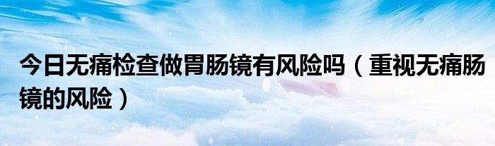 今日无痛检查做胃肠镜有风险吗(重视无痛肠镜的风险)