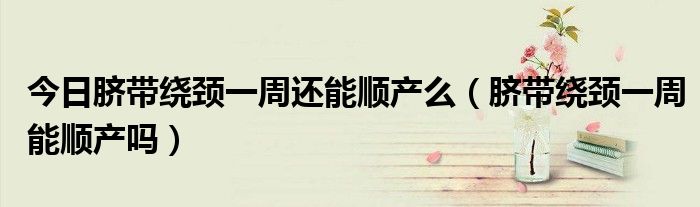 今日脐带绕颈一周还能顺产么(脐带绕颈一周能顺产吗)