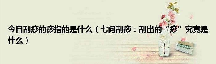 今日刮痧的痧指的是什么(七问刮痧:刮出的“痧”究竟是什么)