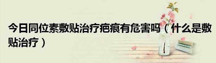 今日同位素敷贴治疗疤痕有危害吗(什么是敷贴治疗)