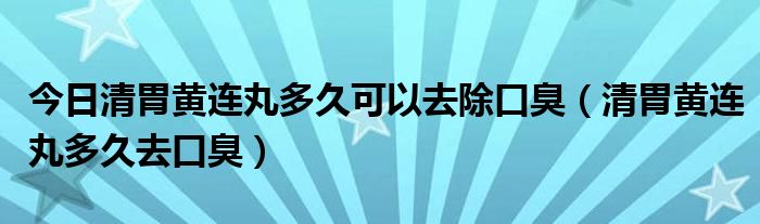 今日清胃黄连丸多久可以去除口臭(清胃黄连丸多久去口臭)