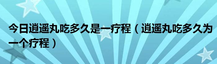 今日逍遥丸吃多久是一疗程(逍遥丸吃多久为一个疗程)