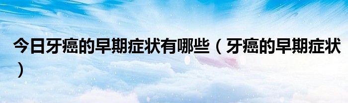 今日牙癌的早期症状有哪些(牙癌的早期症状)