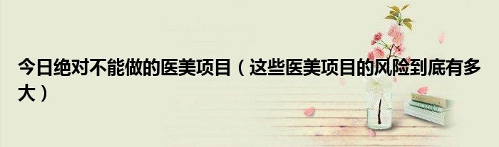 今日绝对不能做的医美项目(这些医美项目的风险到底有多大)