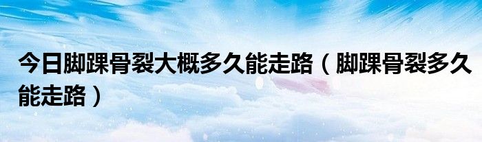 今日脚踝骨裂大概多久能走路(脚踝骨裂多久能走路)