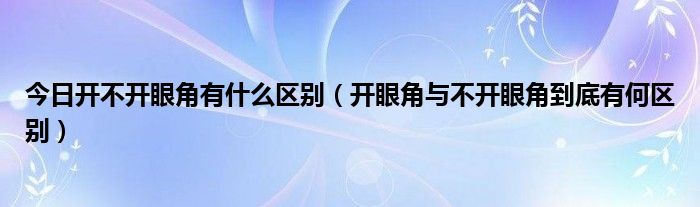 今日开不开眼角有什么区别(开眼角与不开眼角到底有何区别)