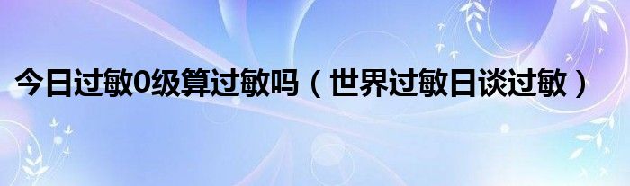 今日过敏0级算过敏吗（世界过敏日谈过敏）