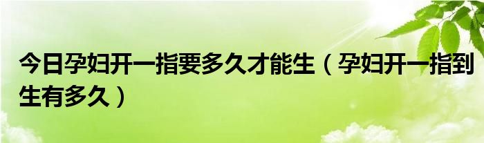 今日孕妇开一指要多久才能生(孕妇开一指到生有多久)