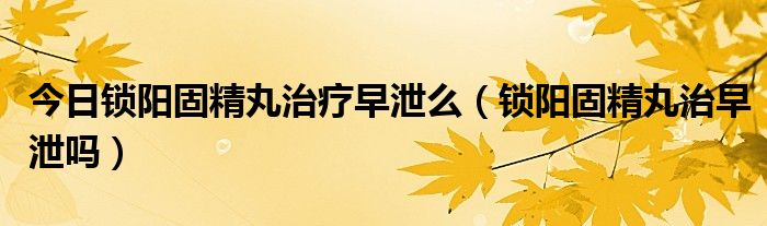 今日锁阳固精丸治疗早泄么(锁阳固精丸治早泄吗)