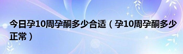 今日孕10周孕酮多少合适(孕10周孕酮多少正常)