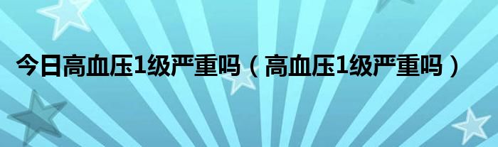 今日高血压1级严重吗(高血压1级严重吗)