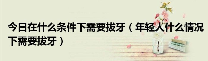 今日在什么条件下需要拔牙(年轻人什么情况下需要拔牙)
