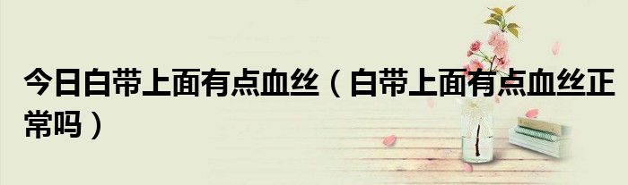 今日白带上面有点血丝(白带上面有点血丝正常吗)