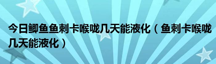 今日鲫鱼鱼刺卡喉咙几天能液化(鱼刺卡喉咙几天能液化)