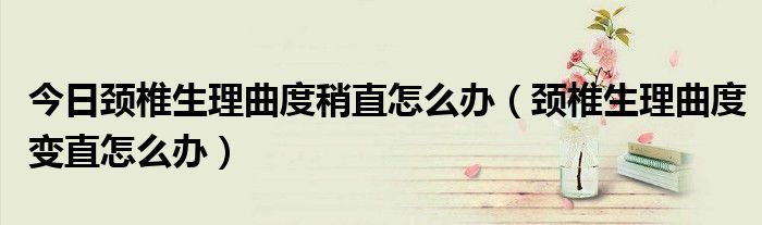 今日颈椎生理曲度稍直怎么办(颈椎生理曲度变直怎么办)