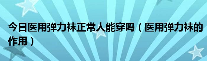 今日医用弹力袜正常人能穿吗(医用弹力袜的作用)