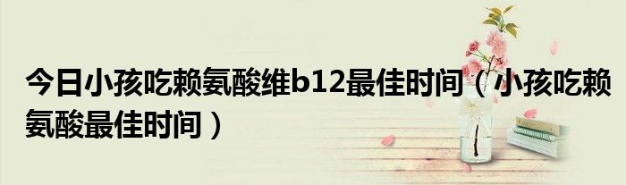 今日小孩吃赖氨酸维b12最佳时间(小孩吃赖氨酸最佳时间)