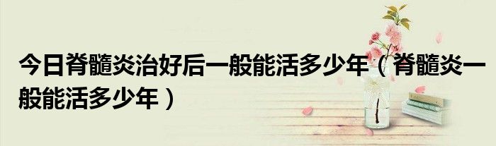 今日脊髓炎治好后一般能活多少年(脊髓炎一般能活多少年)