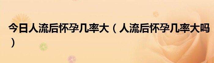 今日人流后怀孕几率大(人流后怀孕几率大吗)
