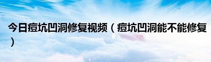 今日痘坑凹洞修复视频(痘坑凹洞能不能修复)