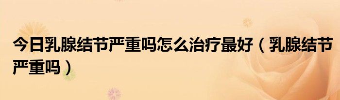 今日乳腺结节严重吗怎么治疗最好(乳腺结节严重吗)