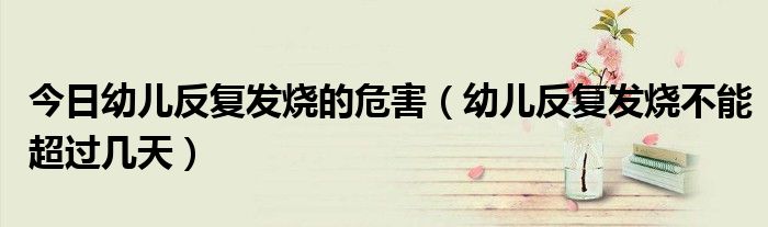 今日幼儿反复发烧的危害(幼儿反复发烧不能超过几天)