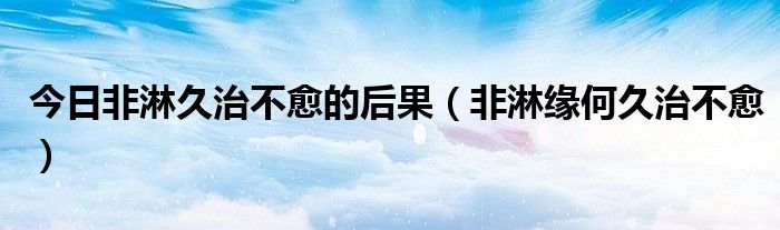 今日非淋久治不愈的后果(非淋缘何久治不愈)