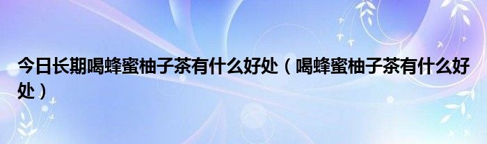 今日长期喝蜂蜜柚子茶有什么好处(喝蜂蜜柚子茶有什么好处)