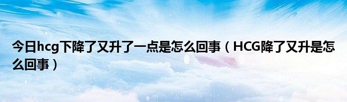 今日hcg下降了又升了一点是怎么回事（HCG降了又升是怎么回事）