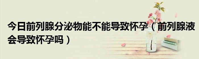 今日前列腺分泌物能不能导致怀孕(前列腺液会导致怀孕吗)
