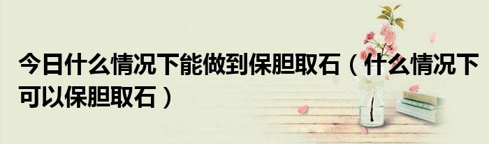 今日什么情况下能做到保胆取石(什么情况下可以保胆取石)