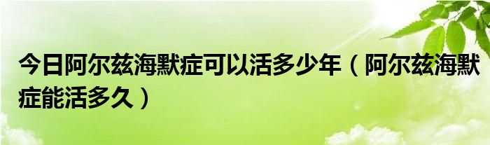 今日阿尔兹海默症可以活多少年(阿尔兹海默症能活多久)