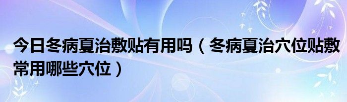 今日冬病夏治敷贴有用吗(冬病夏治穴位贴敷常用哪些穴位)