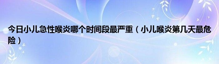 今日小儿急性喉炎哪个时间段最严重(小儿喉炎第几天最危险)