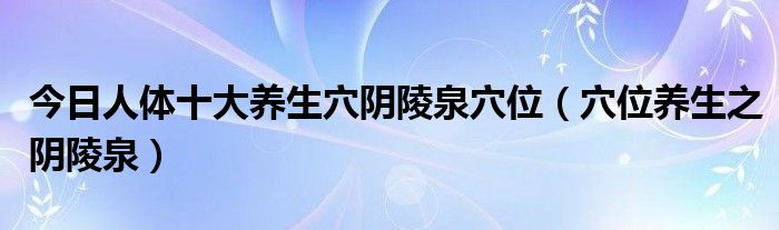今日人体十大养生穴阴陵泉穴位(穴位养生之阴陵泉)