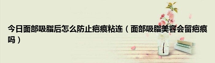 今日面部吸脂后怎么防止疤痕粘连(面部吸脂美容会留疤痕吗)