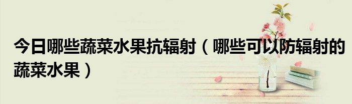 今日哪些蔬菜水果抗辐射(哪些可以防辐射的蔬菜水果)