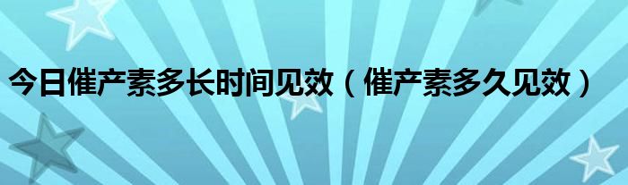 今日催产素多长时间见效(催产素多久见效)