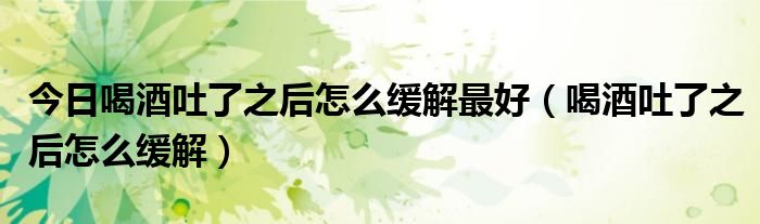 今日喝酒吐了之后怎么缓解最好(喝酒吐了之后怎么缓解)