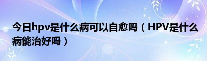 今日hpv是什么病可以自愈吗(HPV是什么病能治好吗)