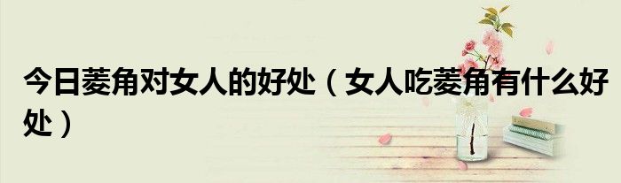今日菱角对女人的好处(女人吃菱角有什么好处)