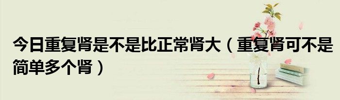今日重复肾是不是比正常肾大(重复肾可不是简单多个肾)