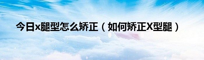 今日x腿型怎么矫正(如何矫正X型腿)