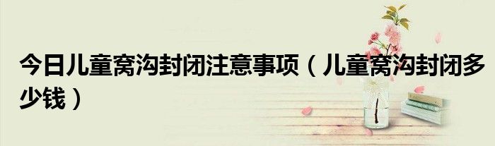 今日儿童窝沟封闭注意事项(儿童窝沟封闭多少钱)