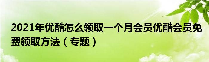2021年优酷怎么领取一个月会员优酷会员免费领取方法(专题)