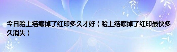 今日脸上结痂掉了红印多久才好(脸上结痂掉了红印最快多久消失)
