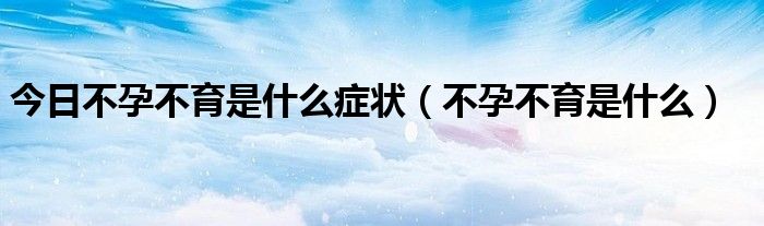 今日不孕不育是什么症状(不孕不育是什么)