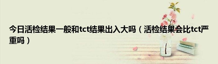 今日活检结果一般和tct结果出入大吗(活检结果会比tct严重吗)