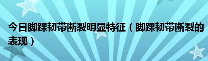 今日脚踝韧带断裂明显特征(脚踝韧带断裂的表现)