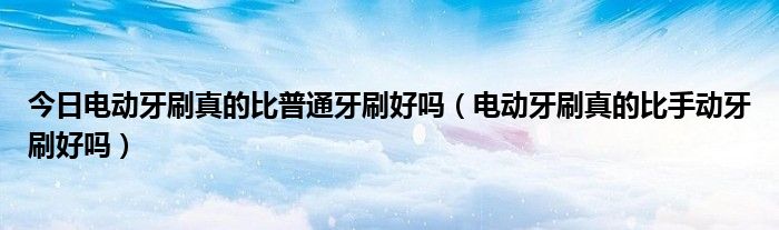 今日电动牙刷真的比普通牙刷好吗(电动牙刷真的比手动牙刷好吗)